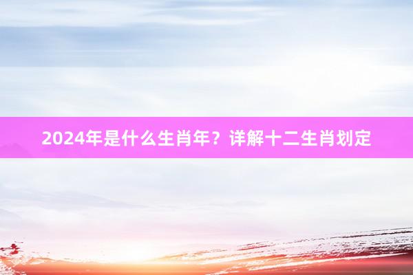 2024年是什么生肖年？详解十二生肖划定