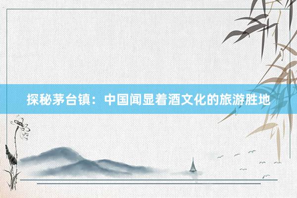 探秘茅台镇：中国闻显着酒文化的旅游胜地