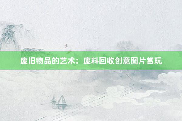 废旧物品的艺术：废料回收创意图片赏玩