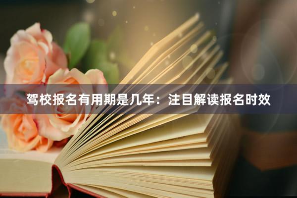 驾校报名有用期是几年：注目解读报名时效