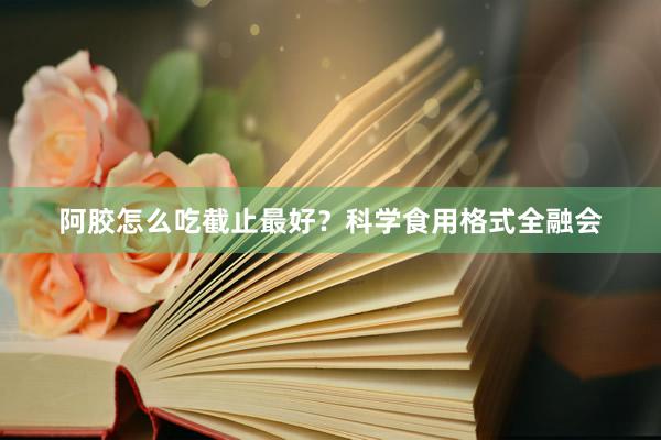 阿胶怎么吃截止最好？科学食用格式全融会